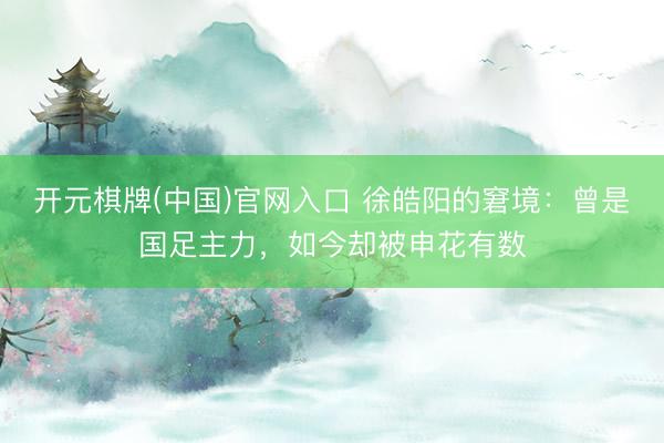 开元棋牌(中国)官网入口 徐皓阳的窘境：曾是国足主力，如今却被申花有数