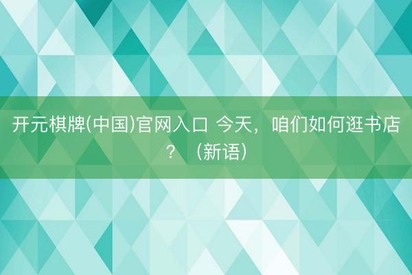 开元棋牌(中国)官网入口 今天，咱们如何逛书店？（新语）