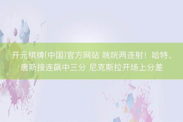 开元棋牌(中国)官方网站 咣咣两连射！哈特、唐斯接连飙中三分 尼克斯拉开场上分差