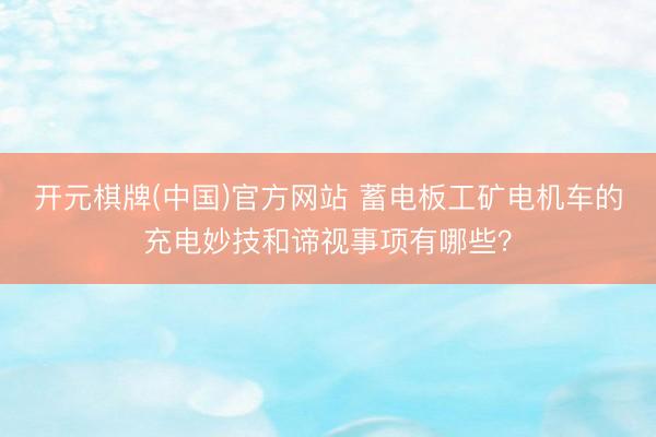 开元棋牌(中国)官方网站 蓄电板工矿电机车的充电妙技和谛视事项有哪些?