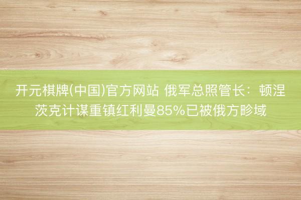 开元棋牌(中国)官方网站 俄军总照管长：顿涅茨克计谋重镇红利曼85%已被俄方畛域