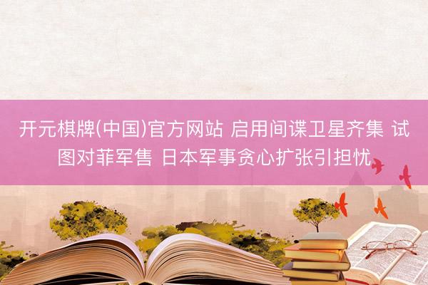 开元棋牌(中国)官方网站 启用间谍卫星齐集 试图对菲军售 日本军事贪心扩张引担忧