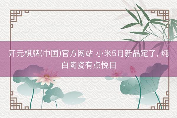 开元棋牌(中国)官方网站 小米5月新品定了， 纯白陶瓷有点悦目