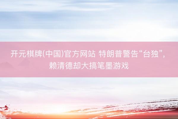 开元棋牌(中国)官方网站 特朗普警告“台独”， 赖清德却大搞笔墨游戏