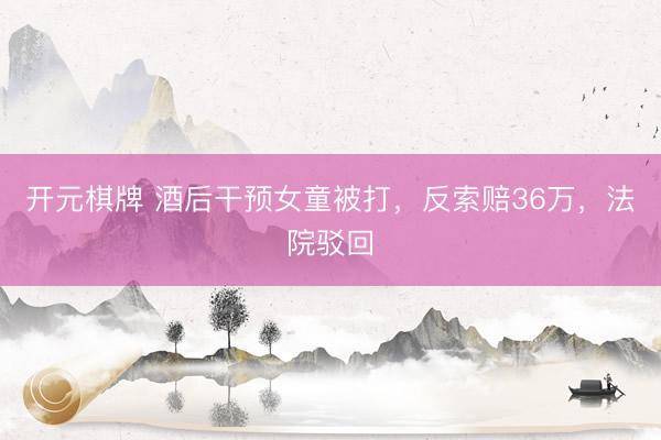 开元棋牌 酒后干预女童被打，反索赔36万，法院驳回