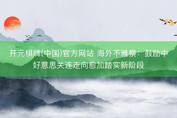 开元棋牌(中国)官方网站 海外不雅察：鼓励中好意思关连走向愈加踏实新阶段