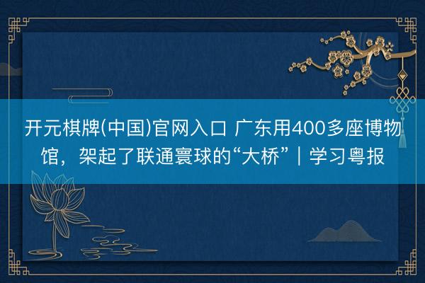 开元棋牌(中国)官网入口 广东用400多座博物馆,架起了联通寰球的“大桥”|学习粤报