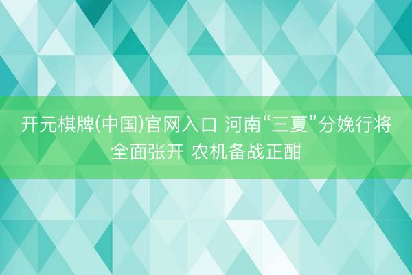 开元棋牌(中国)官网入口 河南“三夏”分娩行将全面张开 农机备战正酣