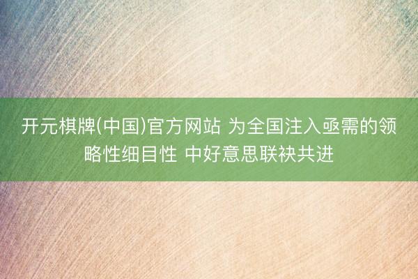 开元棋牌(中国)官方网站 为全国注入亟需的领略性细目性 中好意思联袂共进