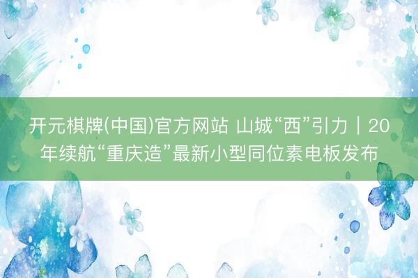 开元棋牌(中国)官方网站 山城“西”引力|20年续航“重庆造”最新小型同位素电板发布