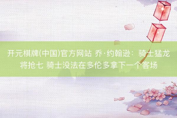 开元棋牌(中国)官方网站 乔·约翰逊：骑士猛龙将抢七 骑士没法在多伦多拿下一个客场