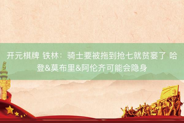 开元棋牌 铁林：骑士要被拖到抢七就贫窭了 哈登&莫布里&阿伦齐可能会隐身