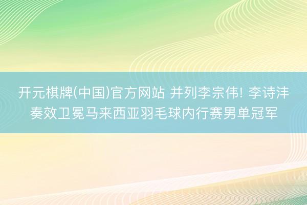 开元棋牌(中国)官方网站 并列李宗伟! 李诗沣奏效卫冕马来西亚羽毛球内行赛男单冠军
