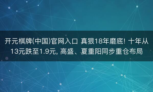 开元棋牌(中国)官网入口 真狠18年磨底! 十年从13元跌至1.9元， 高盛、夏重阳同步重仓布局