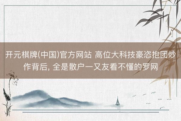 开元棋牌(中国)官方网站 高位大科技豪恣抱团炒作背后， 全是散户一又友看不懂的罗网