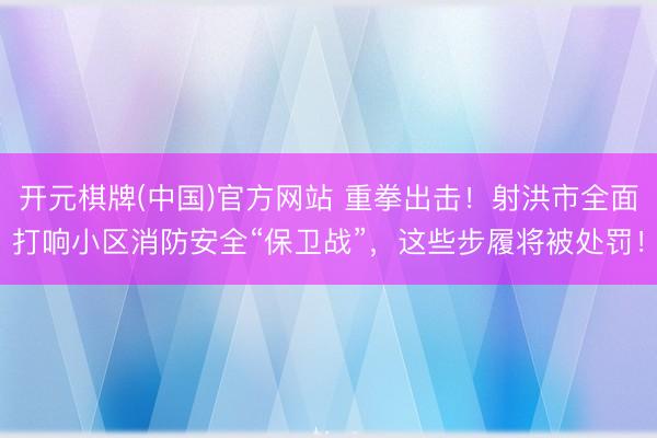 开元棋牌(中国)官方网站 重拳出击!射洪市全面打响小区消防安全“保卫战”,这些步履将被处罚!
