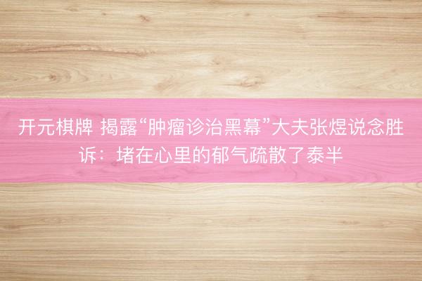 开元棋牌 揭露“肿瘤诊治黑幕”大夫张煜说念胜诉：堵在心里的郁气疏散了泰半