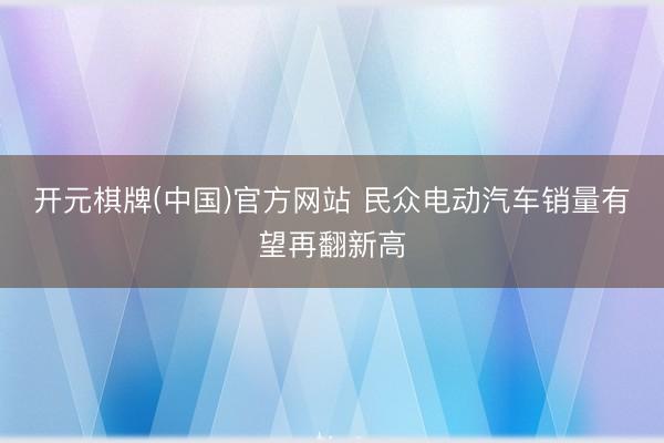 开元棋牌(中国)官方网站 民众电动汽车销量有望再翻新高