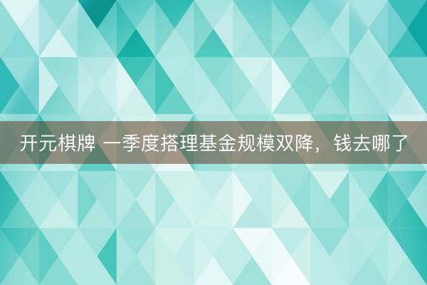 开元棋牌 一季度搭理基金规模双降，钱去哪了