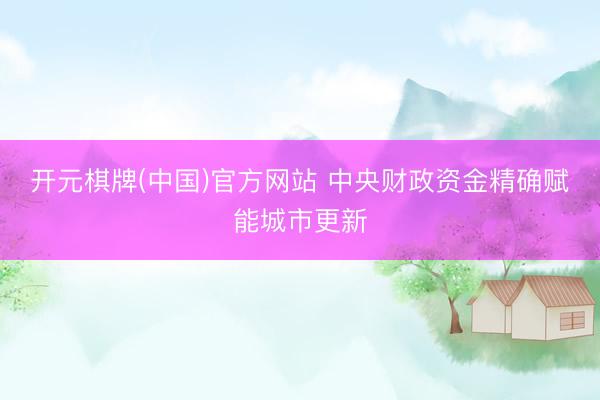 开元棋牌(中国)官方网站 中央财政资金精确赋能城市更新