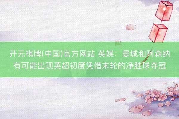 开元棋牌(中国)官方网站 英媒：曼城和阿森纳有可能出现英超初度凭借末轮的净胜球夺冠