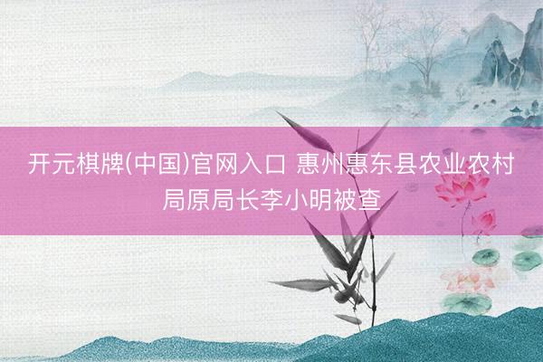 开元棋牌(中国)官网入口 惠州惠东县农业农村局原局长李小明被查