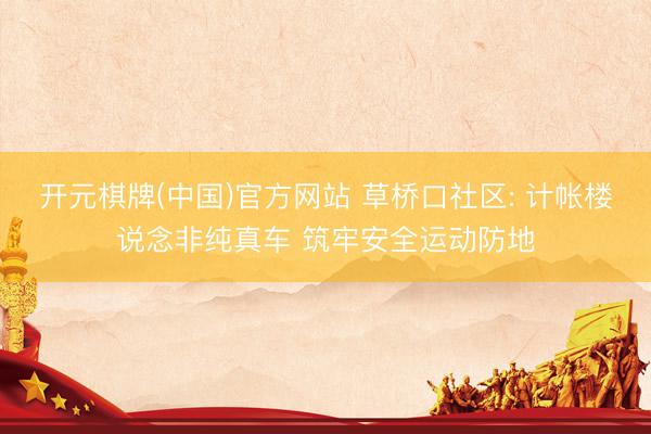 开元棋牌(中国)官方网站 草桥口社区: 计帐楼说念非纯真车 筑牢安全运动防地