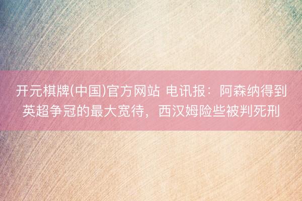 开元棋牌(中国)官方网站 电讯报：阿森纳得到英超争冠的最大宽待，西汉姆险些被判死刑