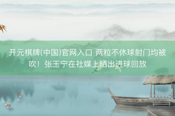 开元棋牌(中国)官网入口 两粒不休球射门均被吹！张玉宁在社媒上晒出进球回放