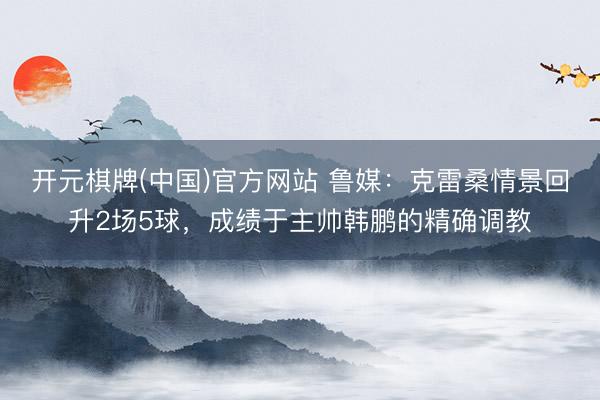 开元棋牌(中国)官方网站 鲁媒:克雷桑情景回升2场5球,成绩于主帅韩鹏的精确调教