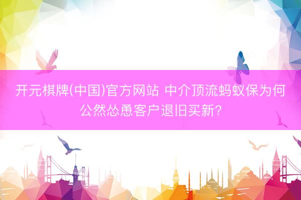 开元棋牌(中国)官方网站 中介顶流蚂蚁保为何公然怂恿客户退旧买新?