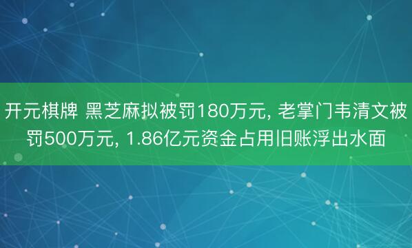 开元棋牌 黑芝麻拟被罚180万元， 老掌门韦清文被罚500万元， 1.86亿元资金占用旧账浮出水面