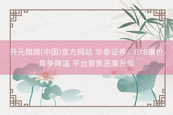 开元棋牌(中国)官方网站 华泰证券：618廉价竞争降温 平台聚焦恶果升级
