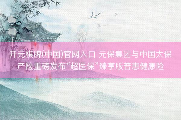 开元棋牌(中国)官网入口 元保集团与中国太保产险重磅发布“超医保”臻享版普惠健康险