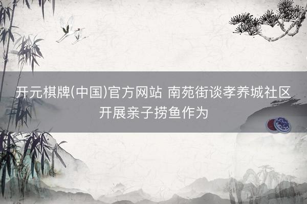 开元棋牌(中国)官方网站 南苑街谈孝养城社区开展亲子捞鱼作为