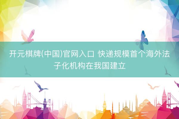 开元棋牌(中国)官网入口 快递规模首个海外法子化机构在我国建立