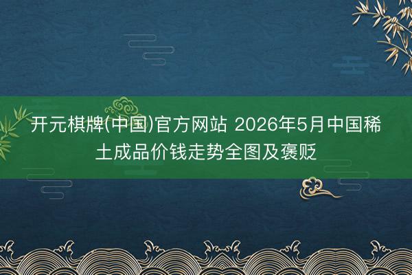 开元棋牌(中国)官方网站 2026年5月中国稀土成品价钱走势全图及褒贬