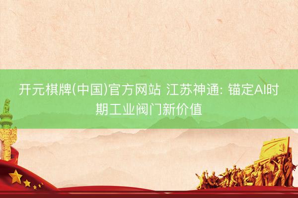 开元棋牌(中国)官方网站 江苏神通: 锚定AI时期工业阀门新价值