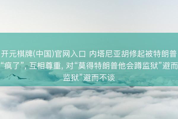 开元棋牌(中国)官网入口 内塔尼亚胡修起被特朗普质问“疯了”， 互相尊重， 对“莫得特朗普他会蹲监狱”避而不谈