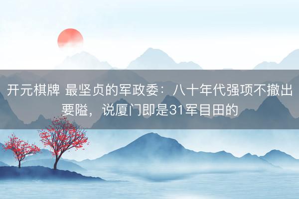 开元棋牌 最坚贞的军政委：八十年代强项不撤出要隘，说厦门即是31军目田的