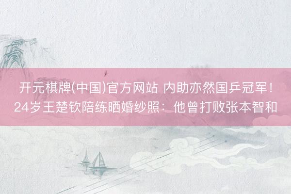 开元棋牌(中国)官方网站 内助亦然国乒冠军！24岁王楚钦陪练晒婚纱照：他曾打败张本智和