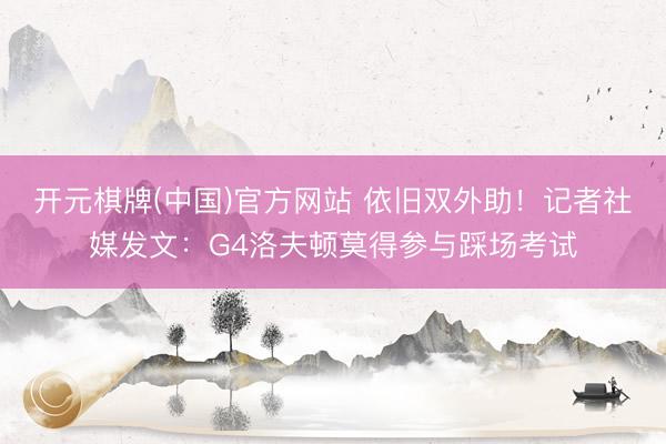 开元棋牌(中国)官方网站 依旧双外助！记者社媒发文：G4洛夫顿莫得参与踩场考试