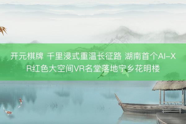 开元棋牌 千里浸式重温长征路 湖南首个AI-XR红色大空间VR名堂落地宁乡花明楼