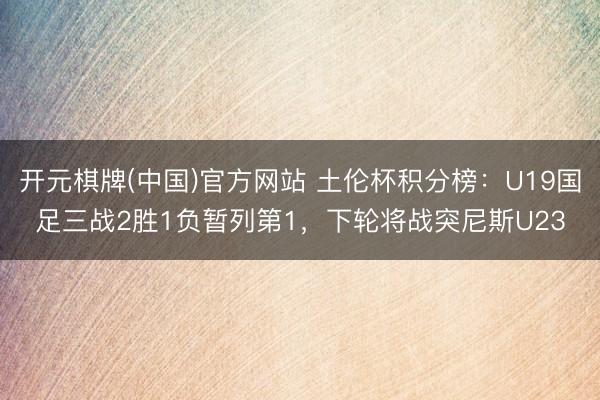 开元棋牌(中国)官方网站 土伦杯积分榜：U19国足三战2胜1负暂列第1，下轮将战突尼斯U23