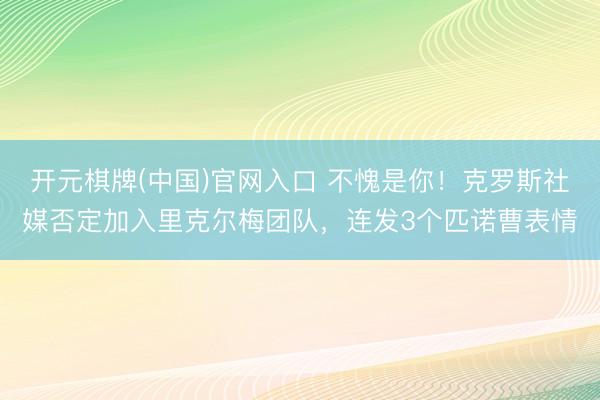 开元棋牌(中国)官网入口 不愧是你！克罗斯社媒否定加入里克尔梅团队，连发3个匹诺曹表情