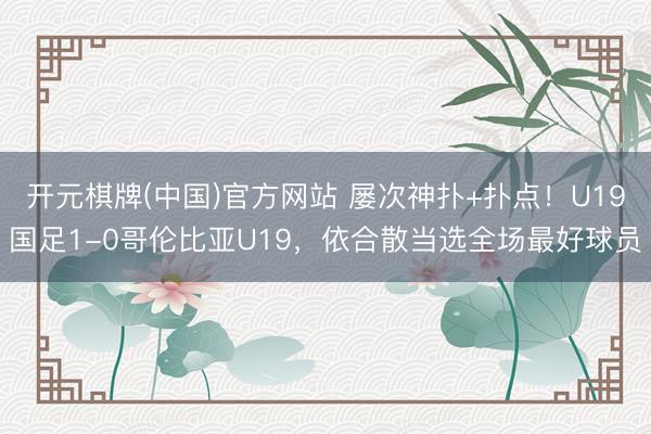 开元棋牌(中国)官方网站 屡次神扑+扑点！U19国足1-0哥伦比亚U19，<a href=