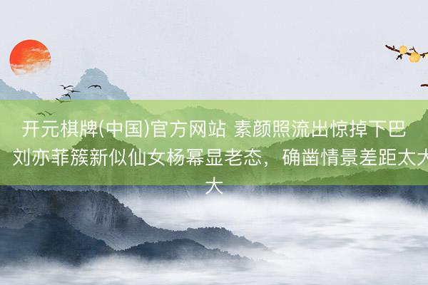 开元棋牌(中国)官方网站 素颜照流出惊掉下巴！刘亦菲簇新似仙女杨