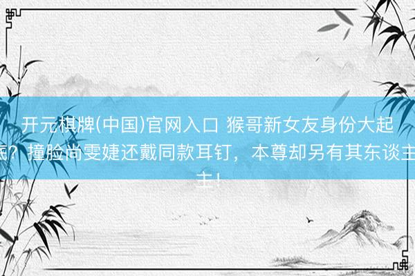 开元棋牌(中国)官网入口 猴哥新女友身份大起底？撞脸尚雯婕还戴同