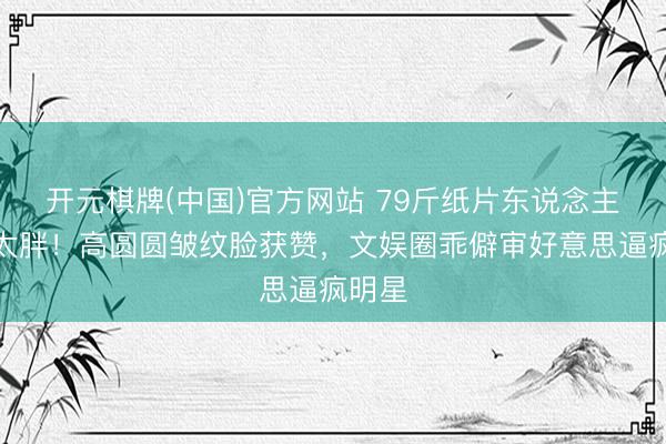开元棋牌(中国)官方网站 79斤纸片东说念主被批太胖！高圆圆皱纹脸获赞，文娱圈乖僻审好意思逼疯明星