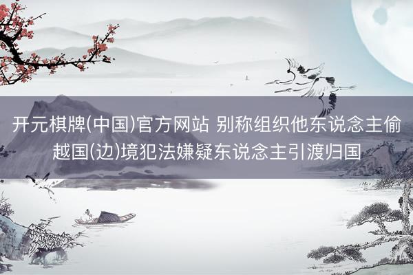 开元棋牌(中国)官方网站 别称组织他东说念主偷越国(边)境犯法嫌